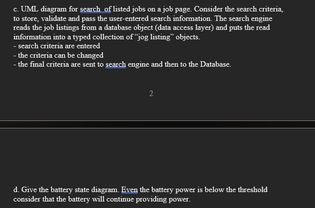 c. UML diagram for search of listed jobs on a job page. Consider the search criteria,
to store, validate and pass the user-entered search information. The search engine
reads the job listings from a database object (data access layer) and puts the read
information into a typed collection of "jog listing" objects.
- search criteria are entered
- the criteria can be changed
- the final criteria are sent to search engine and then to the Database.
2
d. Give the battery state diagram. Even the battery power is below the threshold
consider that the battery will continue providing power.