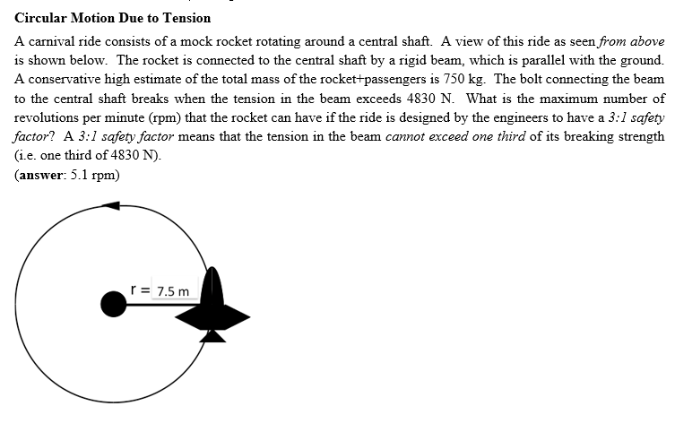 Circular Motion Due to Tension
A carnival ride consists of a mock rocket rotating around a central shaft. A view of this ride as seen from above
is shown below. The rocket is connected to the central shaft by a rigid beam, which is parallel with the ground.
A conservative high estimate of the total mass of the rocket+passengers is 750 kg. The bolt connecting the beam
to the central shaft breaks when the tension in the beam exceeds 4830 N. What is the maximum number of
revolutions per minute (rpm) that the rocket can have if the ride is designed by the engineers to have a 3:1 safety
factor? A 3:1 safety factor means that the tension in the beam cannot exceed one third of its breaking strength
(i.e. one third of 4830 N).
(answer: 5.1 rpm)
r = 7.5 m