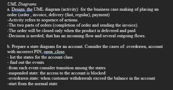 UML Diagrams
a. Design the UML diagram (activity) for the business case making of placing an
order (order, invoice, delivery (fast, regular), payment)
-Activity refers to sequence of actions.
-The two parts of orders (completion of order and sending the invoice).
-The order will be closed only when the product is delivered and paid.
-Decision is needed, that has an incoming flow and several outgoing flows.
b. Prepare a state diagram for an account. Consider the cases of: overdrawn, account
with incorrect PIN, open close.
- list the states for the account class
- find out the events
-from each event consider transition among the states
-suspended state: the access to the account is blocked
-overdrawn state: when customer withdrawals exceed the balance in the account
-start from the normal state