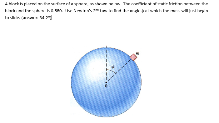 A block is placed on the surface of a sphere, as shown below. The coefficient of static friction between the
block and the sphere is 0.680. Use Newton's 2nd Law to find the angle at which the mass will just begin
to slide. (answer: 34.2°)
m