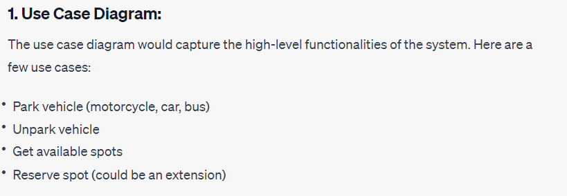 1. Use Case Diagram:
The use case diagram would capture the high-level functionalities of the system. Here are a
few use cases:
• Park vehicle (motorcycle, car, bus)
• Unpark vehicle
• Get available spots
• Reserve spot (could be an extension)