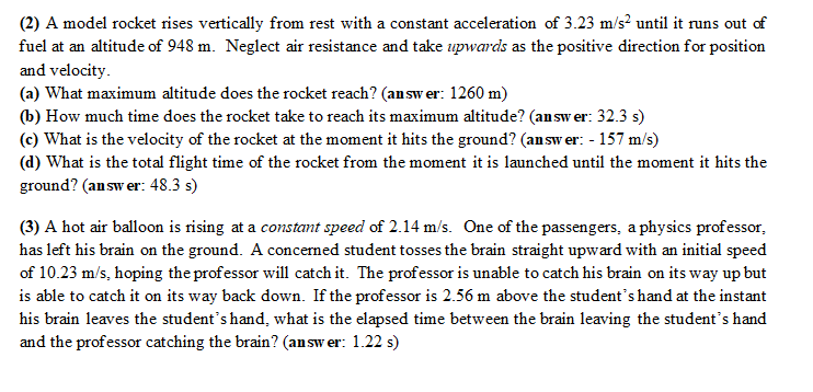 (2) A model rocket rises vertically from rest with a constant acceleration of 3.23 m/s² until it runs out of
fuel at an altitude of 948 m. Neglect air resistance and take upwards as the positive direction for position
and velocity.
(a) What maximum altitude does the rocket reach? (answer: 1260 m)
(b) How much time does the rocket take to reach its maximum altitude? (answer: 32.3 s)
(c) What is the velocity of the rocket at the moment it hits the ground? (answer: -157 m/s)
(d) What is the total flight time of the rocket from the moment it is launched until the moment it hits the
ground? (answer: 48.3 s)
(3) A hot air balloon is rising at a constant speed of 2.14 m/s. One of the passengers, a physics professor,
has left his brain on the ground. A concerned student tosses the brain straight upward with an initial speed
of 10.23 m/s, hoping the professor will catch it. The professor is unable to catch his brain on its way up but
is able to catch it on its way back down. If the professor is 2.56 m above the student's hand at the instant
his brain leaves the student's hand, what is the elapsed time between the brain leaving the student's hand
and the professor catching the brain? (answer: 1.22 s)