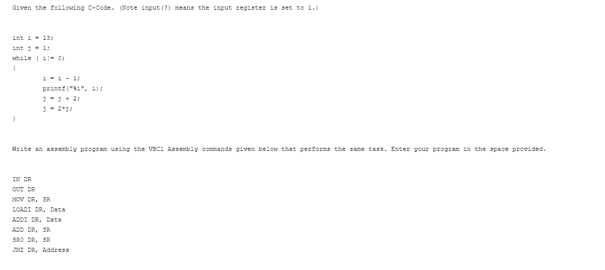 Given the following C-Code. (Note input (?) means the input register is set to 1.)
int i = 13;
int j = 1;
while ( i! = 0)
i = i - 1;
printf ("ši", i);
j -j + 2;
j = 2*j;
Write an assembly program using the VBC1 Assembly cormands given below that performs the same task. Enter your program in the space provided.
IN DR
OUT DR
MOV DR, SR
LOADI DR, Data
ADDI DR, Data
ADD DR, SR
SRO DR, SR
JNZ DR, Address
