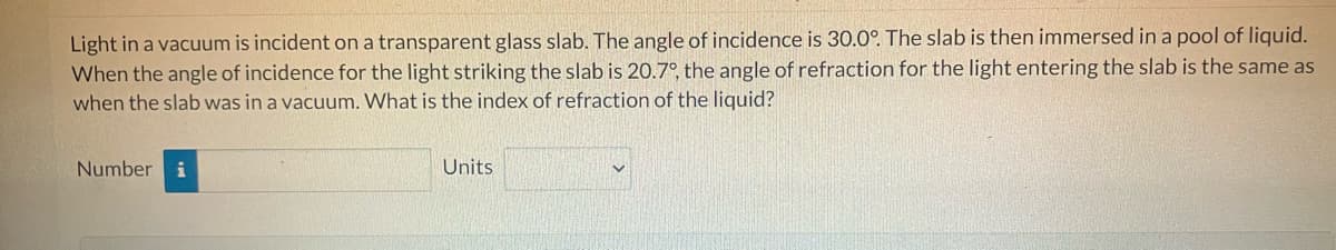 Light in a vacuum is incident on a transparent glass slab. The angle of incidence is 30.0°. The slab is then immersed in a pool of liquid.
When the angle of incidence for the light striking the slab is 20.7°, the angle of refraction for the light entering the slab is the same as
when the slab was in a vacuum. What is the index of refraction of the liquid?
Number i
Units