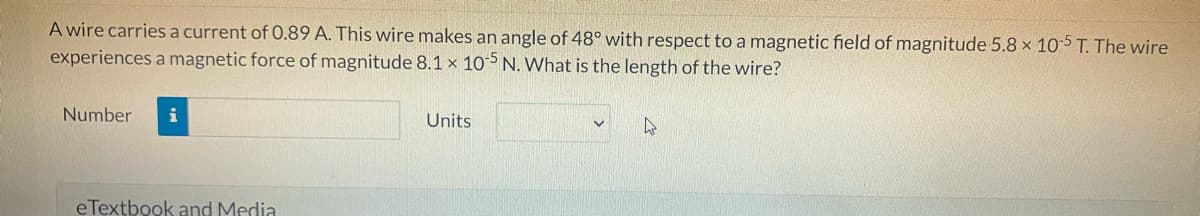 A wire carries a current of 0.89 A. This wire makes an angle of 48° with respect to a magnetic field of magnitude 5.8 x 10-5 T. The wire
experiences a magnetic force of magnitude 8.1 x 10-5 N. What is the length of the wire?
Number i
eTextbook and Media
Units
4