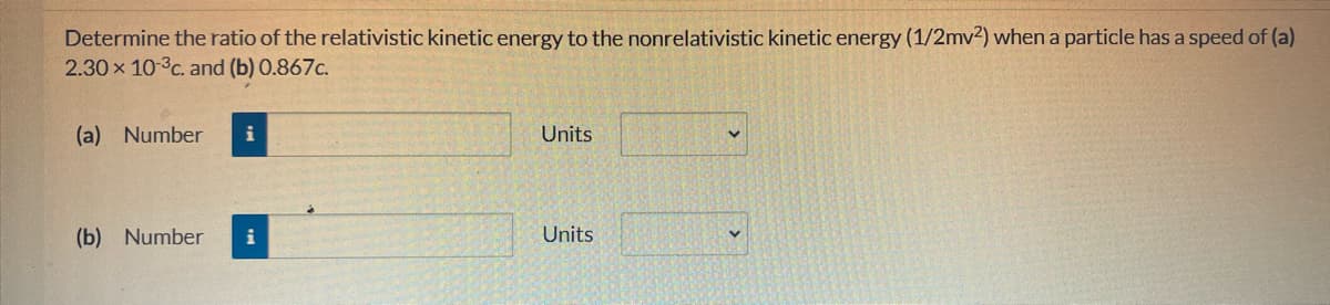 Determine the ratio of the relativistic kinetic energy to the nonrelativistic kinetic energy (1/2mv2) when a particle has a speed of (a)
2.30 x 10-³c. and (b) 0.867c.
(a) Number
(b) Number
i
Units
Units