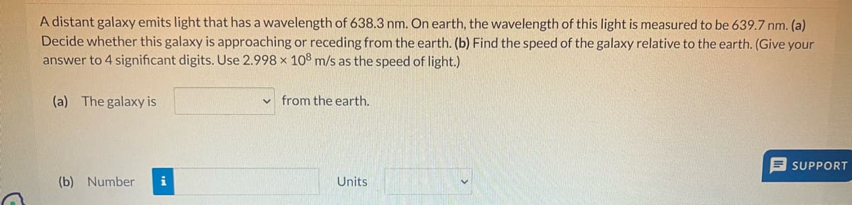 A distant galaxy emits light that has a wavelength of 638.3 nm. On earth, the wavelength of this light is measured to be 639.7 nm. (a)
Decide whether this galaxy is approaching or receding from the earth. (b) Find the speed of the galaxy relative to the earth. (Give your
answer to 4 significant digits. Use 2.998 × 108 m/s as the speed of light.)
(a) The galaxy is
(b) Number i
from the earth.
Units
SUPPORT