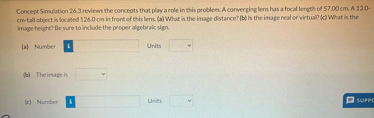 Concept Simulation 26.3 reviews the concepts that play a role in this problem. A converging lens has a focal length of 57.00 cm. A 13.0-
cm-tall object is located 126.0 cm in front of this lens. (a) What is the image distance? (b) Is the image real or virtual? (c) What is the
image height? Be sure to include the proper algebraic sign.
(a) Number i
(b) The image is
(c) Number i
Units
Units
SUPPC