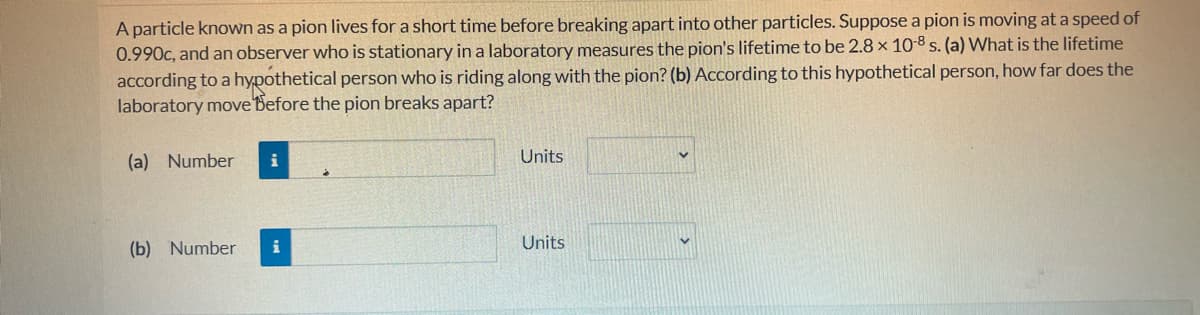 A particle known as a pion lives for a short time before breaking apart into other particles. Suppose a pion is moving at a speed of
0.990c, and an observer who is stationary in a laboratory measures the pion's lifetime to be 2.8 x 10-8 s. (a) What is the lifetime
according to a hypothetical person who is riding along with the pion? (b) According to this hypothetical person, how far does the
laboratory move Before the pion breaks apart?
(a) Number
(b) Number
i
Units
Units