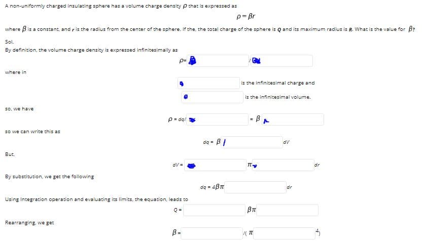 A non-uniformly charged insulating sphere has a volume charge density p that is expressed as
p= Br
where Bis a constant, and ris the radius from the center of the sphere. If the, the total charge of the sphere is Q and its maximum radius is R. What is the value for B?
Sol.
By definition, the volume charge density is expressed infinitesimally as
where in
is the infinitesimal charge and
is the infinitesimal volume.
so, we have
p = dq/
- BA
So we can write this as
dq =
dv
But.
dV =
dr
By substitution, we get the following
dq = 4BT
dr
Using Integration operation and evaluating its limits, the equation, leads to
Q =
Rearranging, we get
B =
