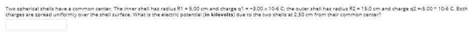 Two spherical shells have a common center. The inner shell has radius R1 = 5.00 cm and charge q1 = +3.00 x 10-6 C; the outer shell has radius R2 = 15.0 cm and charge q2 =-5.00 * 10-6 C. Both
charges are spread uniformly over the shell surface. What is the electric potential (in kilovolts) due to the two shells at 2.50 cm from their common center?
