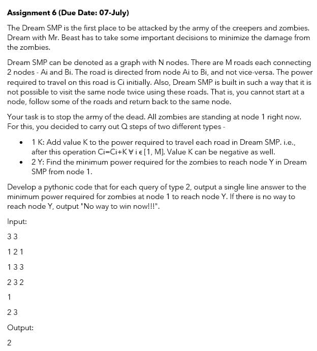 Assignment 6 (Due Date: 07-July)
The Dream SMP is the first place to be attacked by the army of the creepers and zombies.
Dream with Mr. Beast has to take some important decisions to minimize the damage from
the zombies.
Dream SMP can be denoted as a graph with N nodes. There are M roads each connecting
2 nodes - Ai and Bi. The road is directed from node Ai to Bi, and not vice-versa. The power
required to travel on this road is Ci initially. Also, Dream SMP is built in such a way that it is
not possible to visit the same node twice using these roads. That is, you cannot start at a
node, follow some of the roads and return back to the same node.
Your task is to stop the army of the dead. All zombies are standing at node 1 right now.
For this, you decided to carry out Q steps of two different types -
1 K: Add value K to the power required to travel each road in Dream SMP. i.e.,
after this operation Ci=Ci+K Vie[1, M]. Value K can be negative as well.
2 Y: Find the minimum power required for the zombies to reach node Y in Dream
SMP from node 1.
Develop a pythonic code that for each query of type 2, output a single line answer to the
minimum power required for zombies at node 1 to reach node Y. If there is no way to
reach node Y, output "No way to win now!!!".
Input:
33
121
133
232
1
23
Output:
2
