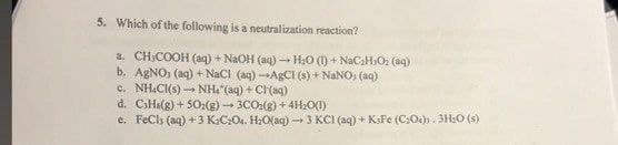 5. Which of the following is a neutralization reaction?
a. CHICOOH (aq) + NaOH (aq) → H₂O (1) + NaC₂HO₂ (aq)
b. AgNO, (aq) + NaCl (aq)-AgCl (s) + NaNO, (aq)
6. NHCH(s) - NH, (aq) + CH(aq)
d. CsHs(g)+502(g) 3CO2(g) +4H₂O(1)
e. FeCl (aq) +3 K2C2O4. H₂O(aq)-3 KCI (aq) + KsFe (C:04). 3H2O (s)