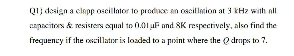 Q1) design a clapp oscillator to produce an oscillation at 3 kHz with all
capacitors & resisters equal to 0.01µF and 8K respectively, also find the
frequency if the oscillator is loaded to a point where the Q drops to 7.
