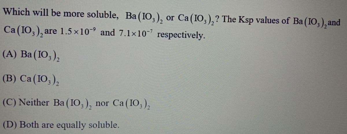 Which will be more soluble, Ba(IO,), or Ca(IO,),? The Ksp values of Ba (IO,), and
2.
Ca(IO,), are 1.5 x10° and 7.1x10- respectively.
(A) Ba (IO, ),
(B) Ca(IO,),
(C) Neither Ba (IO, ), nor Ca ( IO,),
(D) Both are equally soluble.
