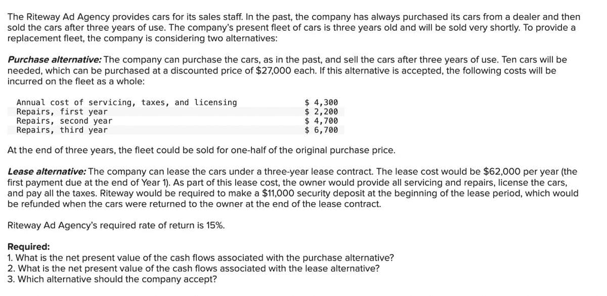 The Riteway Ad Agency provides cars for its sales staff. In the past, the company has always purchased its cars from a dealer and then
sold the cars after three years of use. The company's present fleet of cars is three years old and will be sold very shortly. To provide a
replacement fleet, the company is considering two alternatives:
Purchase alternative: The company can purchase the cars, as in the past, and sell the cars after three years of use. Ten cars will be
needed, which can be purchased at a discounted price of $27,000 each. If this alternative is accepted, the following costs will be
incurred on the fleet as a whole:
Annual cost of servicing, taxes, and licensing
Repairs, first year
Repairs, second year
Repairs, third year
$ 4,300
$ 2,200
$ 4,700
$ 6,700
At the end of three years, the fleet could be sold for one-half of the original purchase price.
Lease alternative: The company can lease the cars under a three-year lease contract. The lease cost would be $62,000 per year (the
first payment due at the end of Year 1). As part of this lease cost, the owner would provide all servicing and repairs, license the cars,
and pay all the taxes. Riteway would be required to make a $11,000 security deposit at the beginning of the lease period, which would
be refunded when the cars were returned to the owner at the end of the lease contract.
Riteway Ad Agency's required rate of return is 15%.
Required:
1. What is the net present value of the cash flows associated with the purchase alternative?
2. What is the net present value of the cash flows associated with the lease alternative?
3. Which alternative should the company accept?