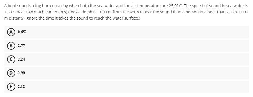 A boat sounds a fog horn on a day when both the sea water and the air temperature are 25.0° C. The speed of sound in sea water is
1 533 m/s. How much earlier (in s) does a dolphin 1 000 m from the source hear the sound than a person in a boat that is also 1 000
m distant? (Ignore the time it takes the sound to reach the water surface.)
(A) 0.652
(B) 2.77
2.24
D) 2.90
(E) 2.12
