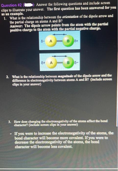 Question #2
: Answer the following questions and include screen
clips to illustrate your answer. The first question has been answered for you
as an example.
1. What is the relationship between the orientation of the dipole arrow and
the partial charge on atoms A and B?
Answer: The dipole arrow points from the atom with the partial
positive charge to the atom with the partial negative charge.
8- A
-B
8+ A
B 5+
R
B 8-
2. What is the relationship between magnitude of the dipole arrow and the
difference in electronegativity between atoms A and B? (include screen
clips in your answer)
3. How does changing the electronegativity of the atoms affect the bond
character? (include screen clips in your answer)
- If you were to increase the electronegativity of the atoms, the
bond character will become more covalent. If you were to
decrease the electronegativity of the atoms, the bond
character will become less covalent.