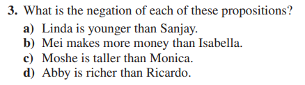 3. What is the negation of each of these propositions?
a) Linda is younger than Sanjay.
b) Mei makes more money than Isabella.
c) Moshe is taller than Monica.
d) Abby is richer than Ricardo.