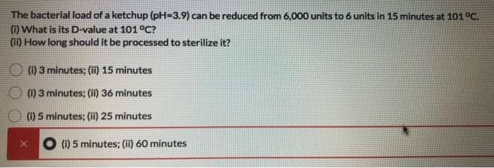 The bacterial load of a ketchup (pH-3.9) can be reduced from 6,000 units to 6 units in 15 minutes at 101 °C.
(1) What is its D-value at 101 °C?
(ii) How long should it be processed to sterilize it?
(i) 3 minutes; (ii) 15 minutes
(1) 3 minutes; (ii) 36 minutes
(i) 5 minutes; (ii) 25 minutes
(i) 5 minutes; (ii) 60 minutes