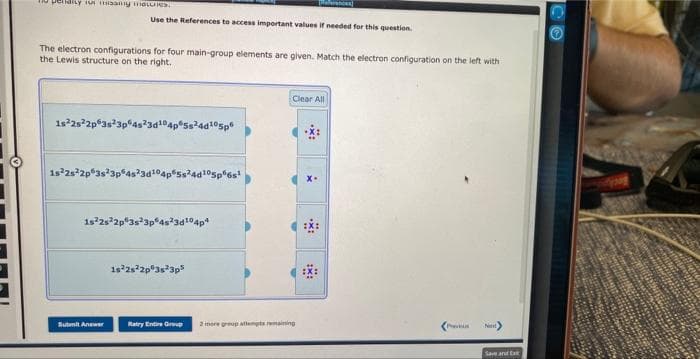 o periarty for missiy moles
The electron configurations for four main-group elements are given. Match the electron configuration on the left with
the Lewis structure on the right.
Use the References to access important values if needed for this question.
1s²2s²2p 3s 3p 4s²3d¹04p 5s²4d¹05p
1s22s22p 3s 3p
Sutmil Anew
Ss24d105p6s¹
1s 2s 2p 3s 3p 4s23d¹04p4
1s²2s22p 3s 3p5
Ratry Entire Group
Clear All
2 inore group attempts remaining
:x:
Next
Save and Ext
CO