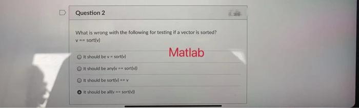 Question 2
What is wrong with the following for testing if a vector is sorted?
v== sort(v)
Matlab
It should be v sortiv)
It should be anylv-sort(v))
It should be sort(v) == v
It should be all
sortiv