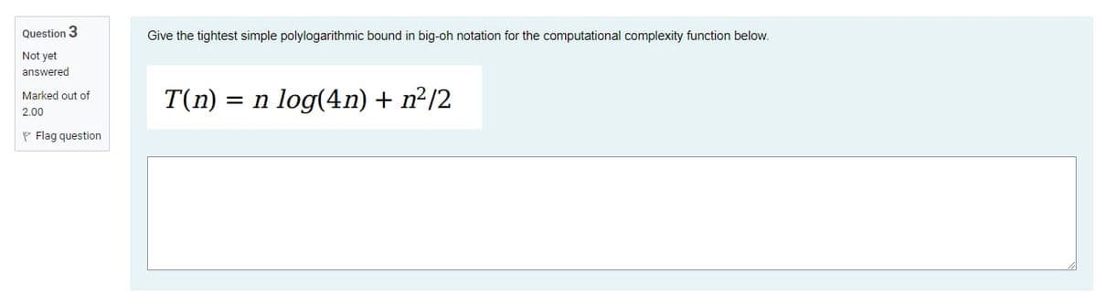 Question 3
Not yet
answered
Marked out of
2.00
P Flag question
Give the tightest simple polylogarithmic bound in big-oh notation for the computational complexity function below.
T(n) = n log(4n) + n²/2