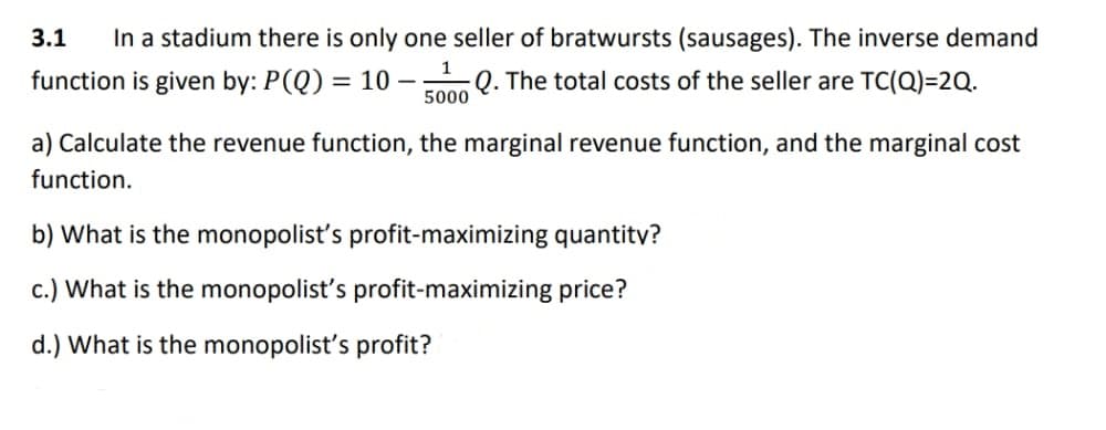 3.1 In a stadium there is only one seller of bratwursts (sausages). The inverse demand
function is given by: P(Q) = 10 - Q. The total costs of the seller are TC(Q)=2Q.
1
5000
a) Calculate the revenue function, the marginal revenue function, and the marginal cost
function.
b) What is the monopolist's profit-maximizing quantity?
c.) What is the monopolist's profit-maximizing price?
d.) What is the monopolist's profit?