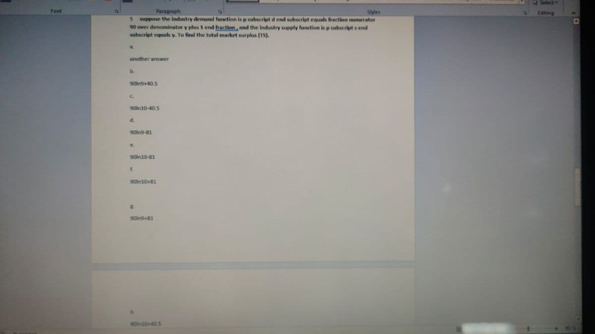 Font
Paragraph
Styles
5 suppose the industry demand function is p subscript d end subscript equals fraction numerator
90 over denominator y plus 1 end fraction, and the industry supply function is p subscript s end
subscript equals y. To find the total market surplus (TS).
a.
another answer
b.
LLLLLI
90in9+40.5
90ln10-40.5
d.
90in9-81
e
90in10-81
f.
90in10+81
90in9+81
h
90in10+40.5
Select-
Editing