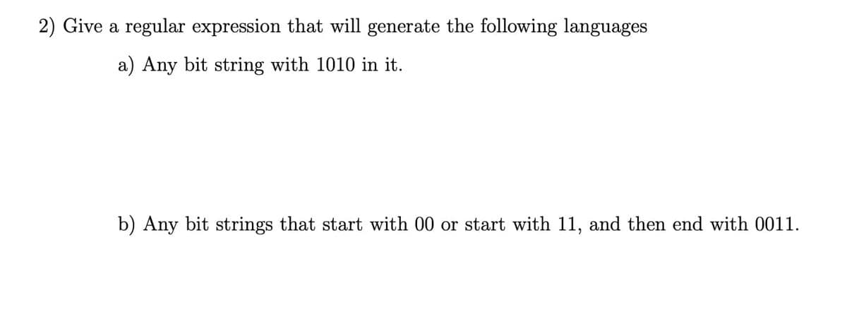 2) Give a regular expression that will generate the following languages
a) Any bit string with 1010 in it.
b) Any bit strings that start with 00 or start with 11, and then end with 0011.