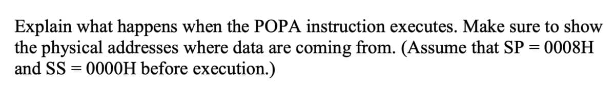 Explain what happens when the POPA instruction executes. Make sure to show
the physical addresses where data are coming from. (Assume that SP = 0008H
and SS=0000H before execution.)