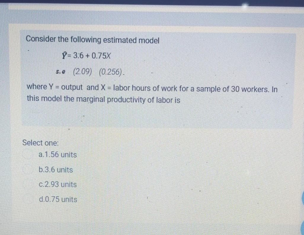 Consider the following estimated model
Y= 3.6 + 0.75X
s.e (2.09) (0.256).
where Y = output and X labor hours of work for a sample of 30 workers. In
this model the marginal productivity of labor is
Select one:
a.1.56 units
b.3.6 units
c.2.93 units
d.0.75 units
