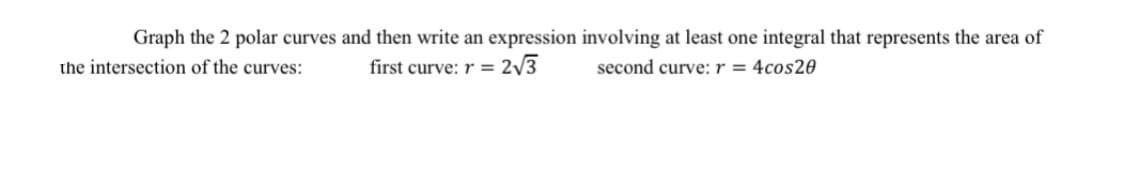 Graph the 2 polar curves and then write an expression involving at least one integral that represents the area of
the intersection of the curves:
first curve: r = 2/3
second curve: r = 4cos20
