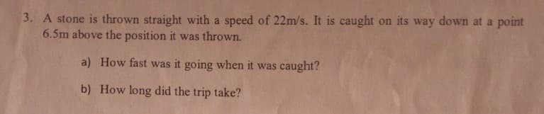 A stone is thrown straight with a speed of 22m/s. It is caught on its way down at a point
6.5m above the position it was thrown.
a) How fast was it going when it was caught?
b) How long did the trip take?
