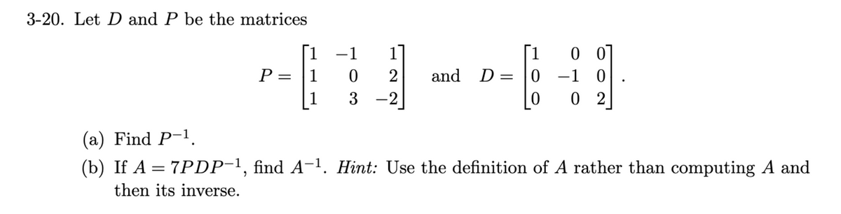 3-20. Let D and P be the matrices
P =
1
1
1
−1 1
0 2 and
3 -2
D=
1
0
0
00
-1 0
02
(a) Find P-1,
(b) If A = 7PDP-¹, find A-¹. Hint: Use the definition of A rather than computing A and
then its inverse.