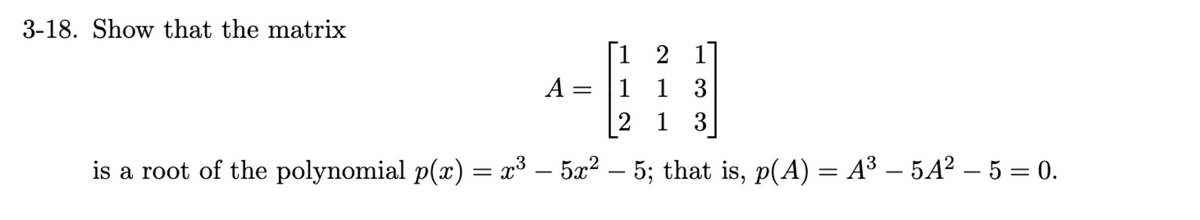 3-18. Show that the matrix
1 2 1
018
1 1 3
2 13
is a root of the polynomial p(x) = x³ – 5x² – 5; that is, p(A) = A³ — 5A² – 5 = 0.
A = 1