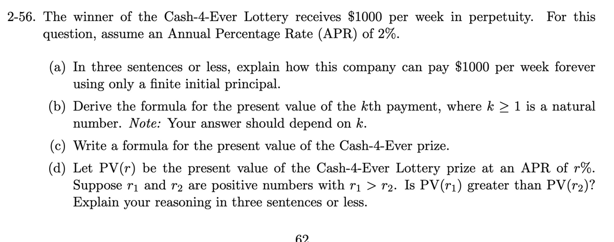 2-56. The winner of the Cash-4-Ever Lottery receives $1000 per week in perpetuity. For this
question, assume an Annual Percentage Rate (APR) of 2%.
(a) In three sentences or less, explain how this company can pay $1000 per week forever
using only a finite initial principal.
(b) Derive the formula for the present value of the kth payment, where k ≥ 1 is a natural
number. Note: Your answer should depend on k.
(c) Write a formula for the present value of the Cash-4-Ever prize.
(d) Let PV(r) be the present value of the Cash-4-Ever Lottery prize at an APR of r%.
Suppose r₁ and r2 are positive numbers with r₁ > r2. Is PV(r₁) greater than PV(r₂)?
Explain your reasoning in three sentences or less.
62