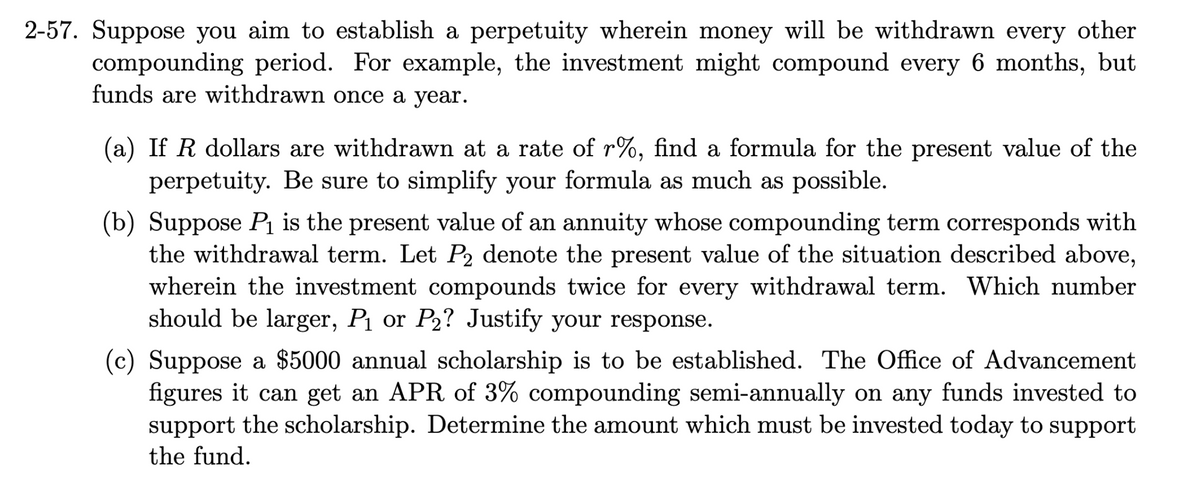 2-57. Suppose you aim to establish a perpetuity wherein money will be withdrawn every other
compounding period. For example, the investment might compound every 6 months, but
funds are withdrawn once a year.
(a) If R dollars are withdrawn at a rate of r%, find a formula for the present value of the
perpetuity. Be sure to simplify your formula as much as possible.
(b) Suppose P₁ is the present value of an annuity whose compounding term corresponds with
the withdrawal term. Let P2 denote the present value of the situation described above,
wherein the investment compounds twice for every withdrawal term. Which number
should be larger, P₁ or P₂? Justify your response.
(c) Suppose a $5000 annual scholarship is to be established. The Office of Advancement
figures it can get an APR of 3% compounding semi-annually on any funds invested to
support the scholarship. Determine the amount which must be invested today to support
the fund.