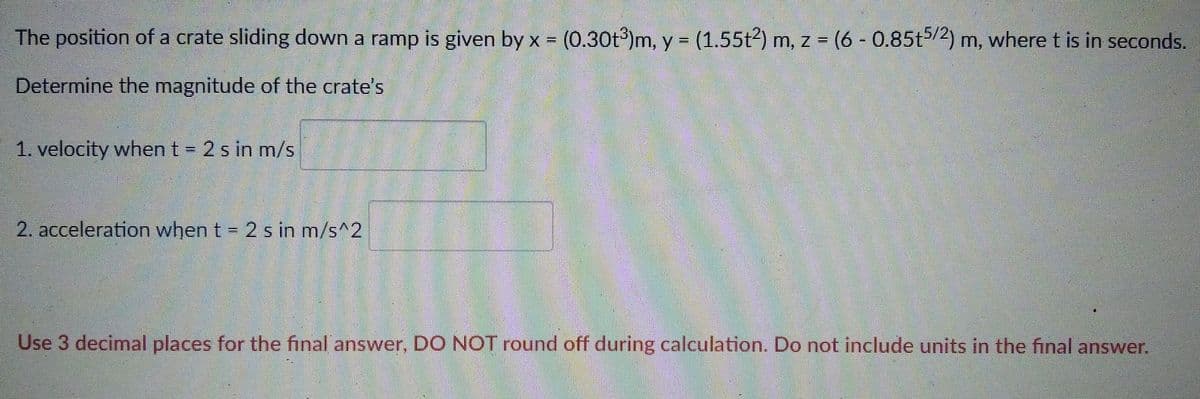 The position of a crate sliding down a ramp is given by x = (0.30t)m, y = (1.55t2) m, z = (6 - 0.85t5/2) m, where t is in seconds.
%3D
Determine the magnitude of the crate's
1. velocity when t = 2 s in m/s
2. acceleration when t = 2 s in m/s^2
Use 3 decimal places for the final answer, DO NOT round off during calculation. Do not include units in the final answer.
