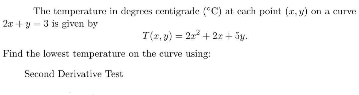 The temperature in degrees centigrade (°C) at each point (x, y) on a curve
2.x + y = 3 is given by
T(x, y)
2x2 + 2x + 5y.
Find the lowest temperature on the curve using:
Second Derivative Test
