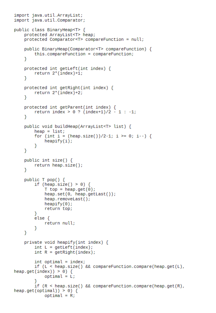 import java.util.ArrayList;
import java.util.Comparator;
public class BinaryHeap<T> {
protected ArrayList<T> heap;
protected Comparator<T> compareFunction = null;
public BinaryHeap (Comparator<T> compare Function) {
this.compareFunction = compareFunction;
}
protected int getLeft (int index) {
}
return 2* (index)+1;
protected int getRight (int index) {
return 2* (index)+2;
}
protected int getParent (int index) {
}
return index>0? (index+1)/2 -1 -1;
public void build Heap (ArrayList<T> list) {
heap = list;
for (int i=(heap.size())/2-1; i >= 0; i--) {
heapify(i);
}
}
public int size() {
}
return heap.size();
public T pop() {
if (heap.size() > 0) {
}
T top heap.get(0);
heap.set(0, heap.getLast());
heap.removeLast();
heapify(0);
return top;
else {
return null;
}
private void heapify(int index) {
int L= getLeft (index);
int R = getRight (index);
int optimal = index;
if (Lheap.size() && compareFunction.compare(heap.get(L),
heap.get(index)) > 0) {
}
optimal = L;
if (Rheap.size() && compareFunction.compare (heap.get(R),
heap.get(optimal)) > 0) {
optimal = R;