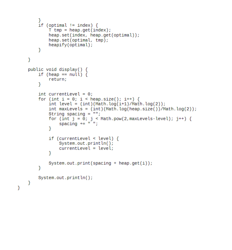 }
if (optimal != index) {
T tmp heap.get(index);
heap.set(index, heap.get(optimal));
heap.set(optimal, tmp);
heapify(optimal);
}
}
public void display() {
if (heap null) {
return;
}
int current Level = 0;
for (int i = 0; i < heap.size(); i++) {
int level = (int) (Math. log(i+1)/Math.log(2));
int maxLevels = (int) (Math.log(heap.size())/Math.log(2));
String spacing = "";
for (int j = 0; j < Math.pow(2, maxLevels-level); j++) {
spacing += "";
}
if (current Level <level) {
System.out.println();
current Level = level;
}
}
System.out.print(spacing + heap.get(i));
System.out.println();