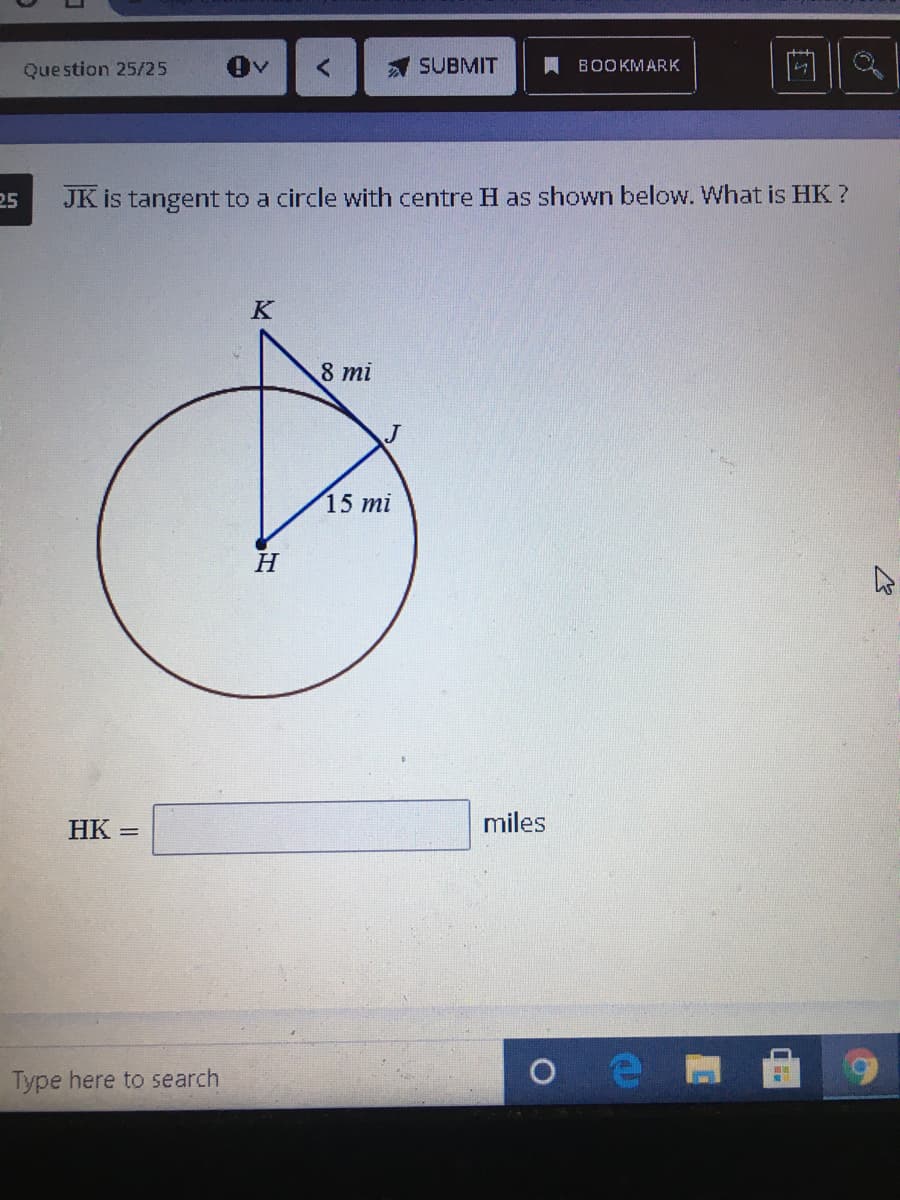 Question 25/25
SUBMIT
A BOOKMARK
25
JK is tangent to a circle with centre H as shown below. What is HK ?
K
8 mi
15 mi
H
HK
miles
Type here to search
