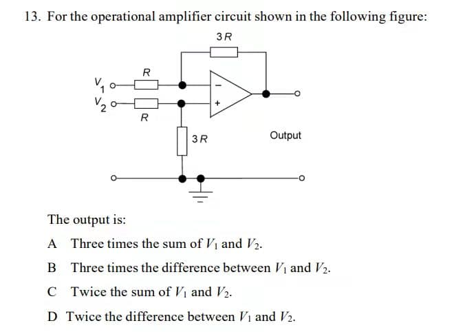 13. For the operational amplifier circuit shown in the following figure:
3R
R
+
R
Output
3R
The output is:
A Three times the sum of V₁ and V2.
B Three times the difference between V₁ and V₂.
C
Twice the sum of V₁ and V₂.
D Twice the difference between V₁ and V₂.