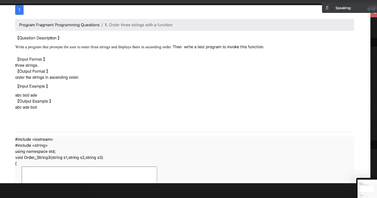 Program Fragment Programming Questions / 1. Order three strings with a function
[Question Description]
Write a program that prompts the user to enter three strings and displays them in ascending order. Then write a test program to invoke this function.
[Input Format]
three strings.
[Output Format ]
order the strings in ascending order.
[Input Example ]
abc bcd ade
[Output Example ]
abc ade bcd
#include <iostream>
#include <string>
using namespace std;
void Order_String3 (string s1, string s2,string s3)
{
Speaking: