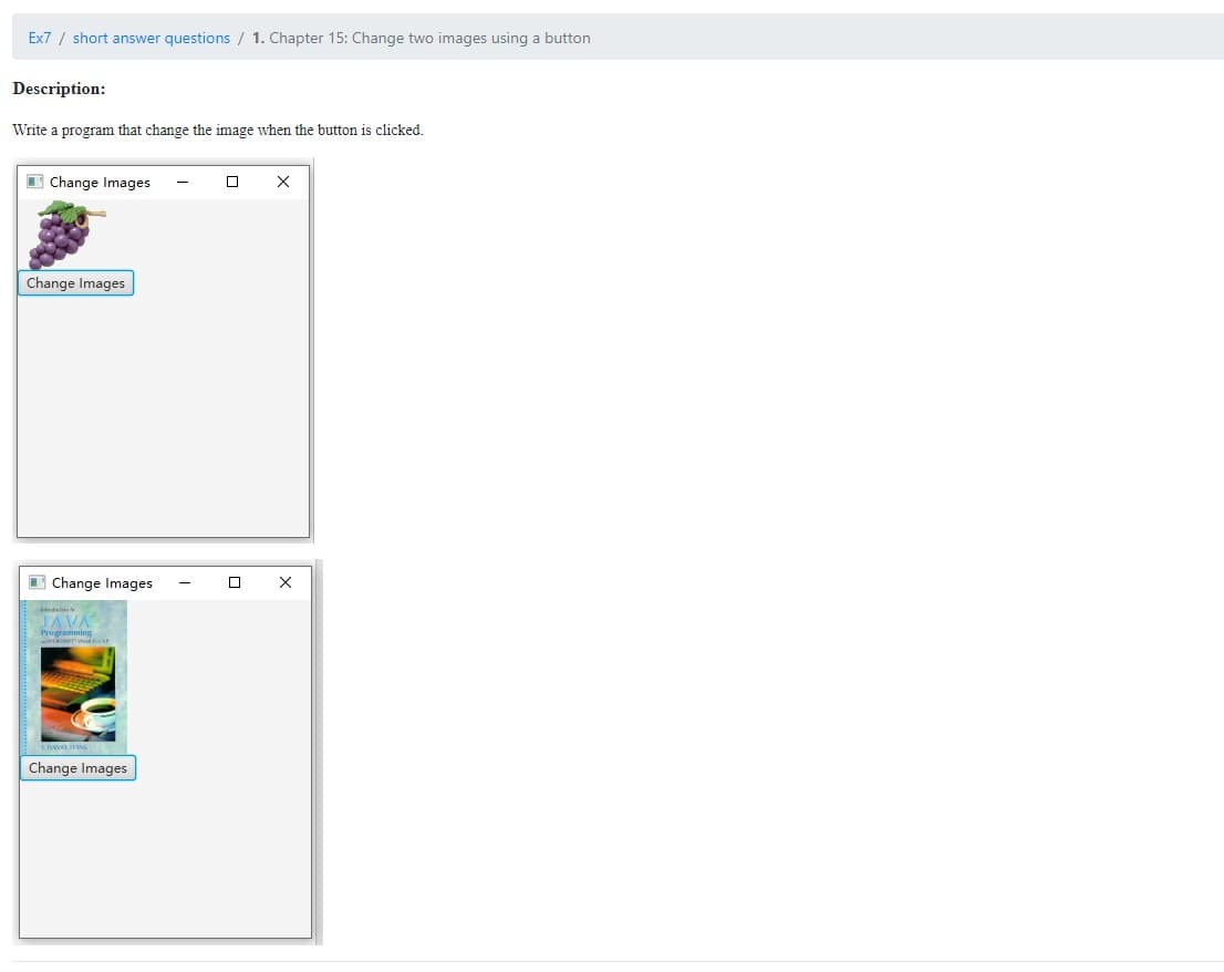 Ex7 / short answer questions / 1. Chapter 15: Change two images using a button
Description:
Write a program that change the image when the button is clicked.
Change Images
x
Change Images
Change Images
JAVA
Programming
are wo
2
Change Images
-
X