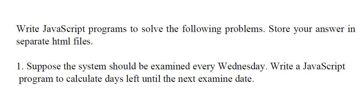 Write JavaScript programs to solve the following problems. Store your answer in
separate html files.
1. Suppose the system should be examined every Wednesday. Write a JavaScript
program to calculate days left until the next examine date.