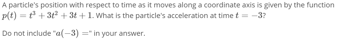 A particle's position with respect to time as it moves along a coordinate axis is given by the function
p(t) = t³ + 3t² + 3t + 1. What is the particle's acceleration at time t = -3?
