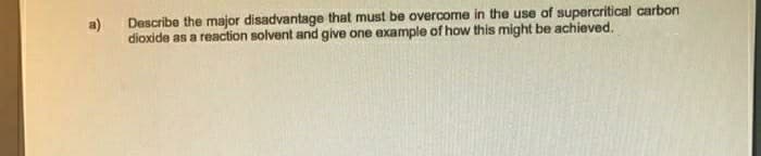 a)
Describe the major disadvantage that must be overcome in the use of supercritical carbon
dioxide as a reaction solvent and give one example of how this might be achieved.
