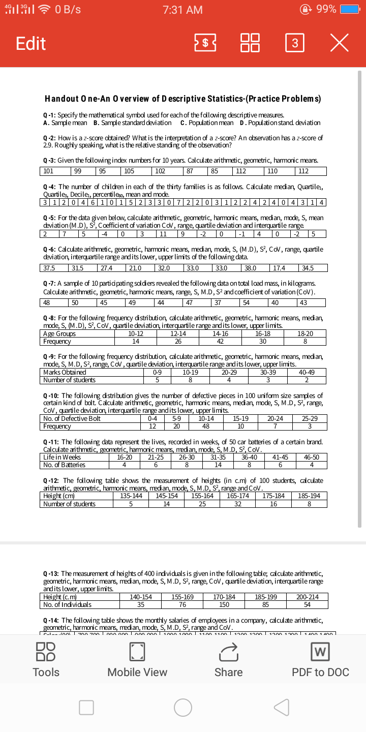 7:31 AM
@ 99%
Edit
3 88 3 X
$
Handout O ne-An O ver view of D escriptive Statistics-(Practice Problems)
Q -1: Specify the mathematical symbdl used for each of the following descriptive measures.
A. Sample mean B. Sample standard deviation C. Population mean D. Population stand deviation
Q-2: How is a z-score obtained? What is the interpretation of a z-score? An observation has a z-score of
2.9. Roughly speaking, what is the relative standing of the observation?
Q-3: Given the flowing index numbers for 10 years. Calculate arithmetic, geometric, hamonic means.
| 102
101
| 95
105
87
85
| 112
110
112
Q -4: The number of children in each of the thirty families is as follows. Calculate median, Quartile,
Quartiles, Decilei, percentileso, mean and mode.
3120|4|6|1|0|1|523| 3 0|7|220|3 122|4|24| 0|4|3|14|
Q -5: For the data given below, calculate arithmetic, geometric, hamonic means, median, mode, S, mean
deviation (M.D), Š, Coefficient of variation Cov, range, quartile deviation and interquartile range
| -2 |5
|27
15
T4 0 3
|11
|-2 |0
|-1
4 0
Q -6: Caculate arithmetic, geometric, hamoric mears, medan, mode, S, (M.D), S, Cov, range, quartile
deviation, interquartile range and its lower, upper limits of the following data.
| 33.0
| 38.0
37.5
| 31.5
| 27.4
| 21.0
| 32.0
| 33.0
|17.4
|34.5
Q -7: A sample of 10 participating soldiers revealed the following data on total load mass, in kilograms.
Calculate arithmetic, geometric, hamonic means, range, S, M.D, S? and coefficient of variation (CoV).
|44
48
50
| 45
| 49
| 47
|37
54
40
43
Q -8: For the following frequency distribution, calculate arithmetic, geometric, hamonic means, median,
mode, S, (M.D), S, Cov, quartile deviation, interquartile range and its lower, upper limits.
Age Groups
Frequency
10-12
12-14
14-16
42
16-18
18-20
8
14
26
30
Q -9: For the following frequency distribution, calculate arithmetic, geometric, hamonic means, median,
mode, S, M.D, S?, range, Cov, quartile deviation, interquartile range andits lower, upper limits.
Marks Obtained
Number of students
0-9
10-19
20-29
30-39
40-49
8
Q -10: The following distribution gives the number of defective pieces in 100 unifom size samples of
certain kind of bolt. Calculate arithmetic, geometric, harmonic means, medan, mode, S, M.D, S, range,
Cov, quartile deviation, interquartile range and its lower, upper limits.
No. of Defective Bolt
Frequency
10-14
48
15-19
10
20-24
25-29
0-4
12
5-9
20
3
Q-11: The following data represent the lives, recorded in weeks, of 50 car batteries of a certain brand.
Calculate arithmetic, geometric, hamonic means, median, mode, S, M.D, S?, CoV.
Lifein Weeks
No, of Batteries
31-35
14
16-20
26-30
8
36-40
41-45
46-50
21-25
6
8
6.
4
Q-12: The following table shows the measurement of heights (in c.m) of 100 students, calculate
arithmetic, geometric, hamonic means, medan, mode, S, M .D, S, range and Cov.
145-154
14
Height (cm)
Number of students
155-164
165-174
32
135-144
185-194
175-184
16
5
25
8
Q-13: The measurement of heights of 400 individuals is given inthe following table; calculate arithmetic,
geometric, harmonic means, median, mode, S, M.D, S?, range, Cov, quartile deviation, interquartile range
andits lower, upper limits.
Height (C.m)
No. of Indviduals
140-154
155-169
76
200-214
54
185-199
170-184
150
35
85
Q-14: The following table shows the monthly salaries of employees in a company, calculate arithmetic,
geometric, harmonic means, median, mode, S, M.D, S?, range and CoV.
Cale oAi 00 70n Lo00 o00 Lo00 onnl 1000 1000 1100 1100 1900 1200l 1900 13nn L1 400 1 A0n
DO
DO
W
Tools
Mobile View
Share
PDF to DOC
